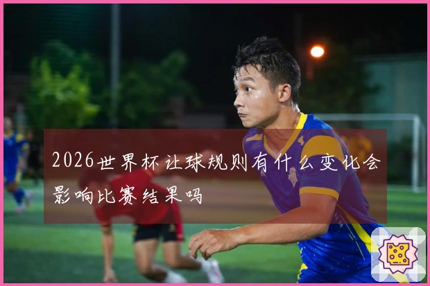 2026世界杯让球规则有什么变化会影响比赛结果吗
